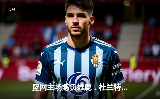 篮网主场憾负雄鹿，杜兰特空砍42分难挽败局 - 2